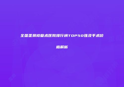 全国歪鼻修复术医院排行榜TOP50强及手术价格解析