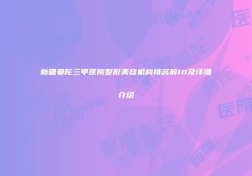 新疆曼陀三甲医院整形美容机构排名前10及详细介绍