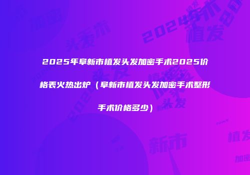 2025年阜新市植发头发加密手术2025价格表火热出炉（阜新市植发头发加密手术整形手术价格多少）