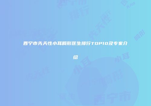 西宁市先天性小耳畸形医生排行TOP10及专家介绍