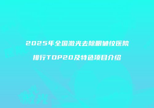 2025年全国激光去除眼皱纹医院排行TOP20及特色项目介绍