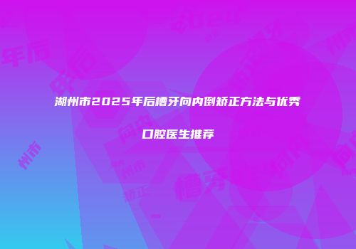 湖州市2025年后槽牙向内倒矫正方法与优秀口腔医生推荐
