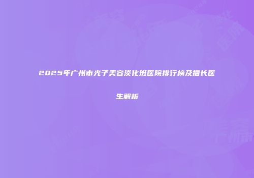 2025年广州市光子美容淡化斑医院排行榜及擅长医生解析