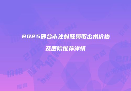 2025邢台市注射隆鼻取出术价格及医院推荐详情