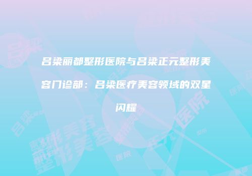 吕梁丽都整形医院与吕梁正元整形美容门诊部：吕梁医疗美容领域的双星闪耀