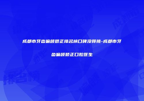 成都市牙齿偏颌矫正排名榜口碑没得挑-成都市牙齿偏颌矫正口腔医生
