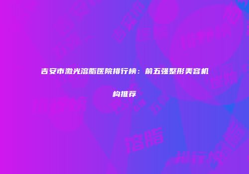 吉安市激光溶脂医院排行榜：前五强整形美容机构推荐