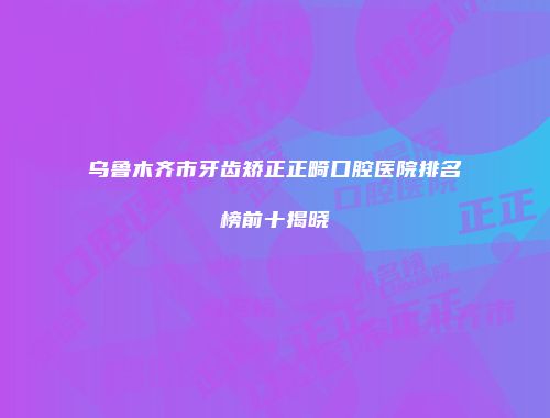 乌鲁木齐市牙齿矫正正畸口腔医院排名榜前十揭晓