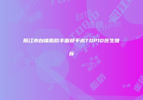 阳江市自体脂肪丰面颊手术TOP10医生推荐