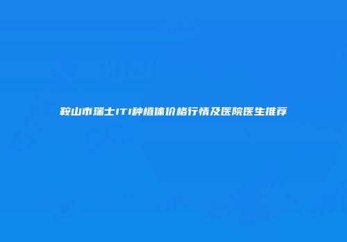 鞍山市瑞士ITI种植体价格行情及医院医生推荐