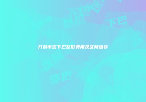 开封市短下巴整形费用及医院推荐