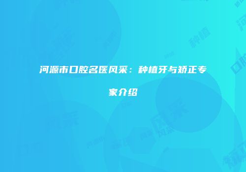 河源市口腔名医风采：种植牙与矫正专家介绍