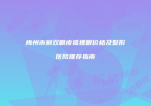 梅州市割双眼皮狐狸眼价格及整形医院推荐指南