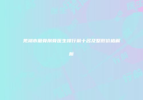 芜湖市磨骨削骨医生排行前十名及整形价格解析