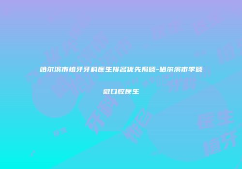哈尔滨市植牙牙科医生排名优先揭晓-哈尔滨市李晓微口腔医生