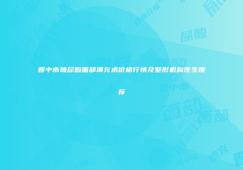 晋中市玻尿酸面部填充术价格行情及整形机构医生推荐