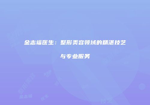 金志福医生：整形美容领域的精湛技艺与专业服务