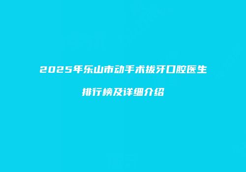 2025年乐山市动手术拔牙口腔医生排行榜及详细介绍