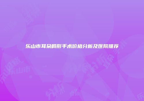 乐山市耳朵畸形手术价格分析及医院推荐