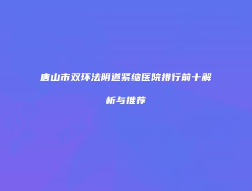 唐山市双环法阴道紧缩医院排行前十解析与推荐