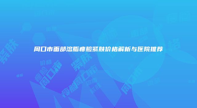 周口市面部溶脂瘦脸紧肤价格解析与医院推荐