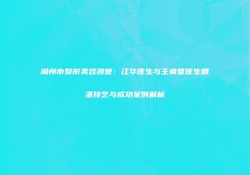 湖州市整形美容翘楚：江华医生与王荣堂医生精湛技艺与成功案例解析