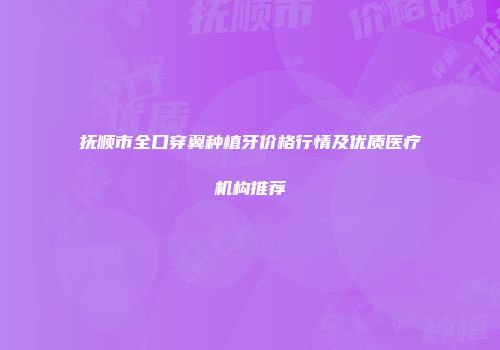 抚顺市全口穿翼种植牙价格行情及优质医疗机构推荐