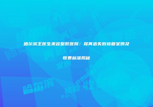 哈尔滨王医生美容整形医院：耳再造失败修复案例及收费标准揭秘