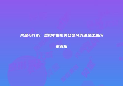 樊星与许威：岳阳市整形美容领域的明星医生技术解析