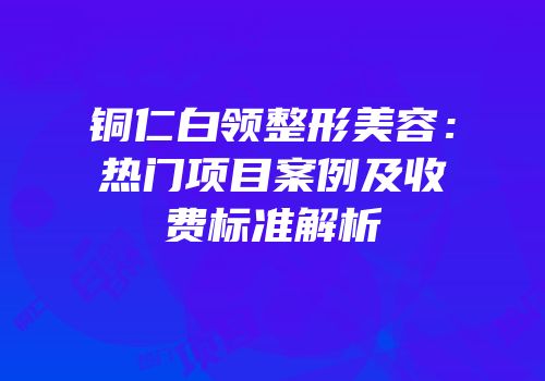 铜仁白领整形美容：热门项目案例及收费标准解析