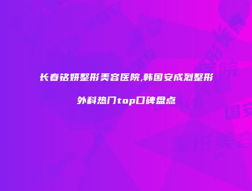 长春铭妍整形美容医院,韩国安成烈整形外科热门top口碑盘点