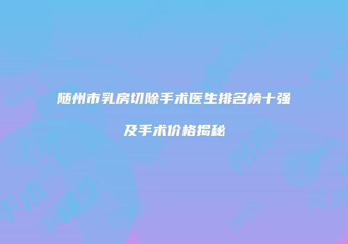 随州市乳房切除手术医生排名榜十强及手术价格揭秘