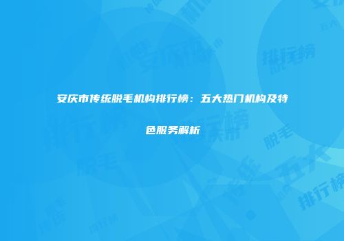 安庆市传统脱毛机构排行榜：五大热门机构及特色服务解析