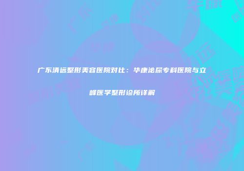 广东清远整形美容医院对比：华康泌尿专科医院与立峰医学整形诊所详解