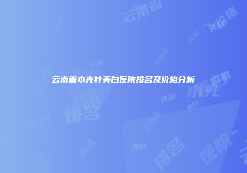云南省水光针美白医院排名及价格分析