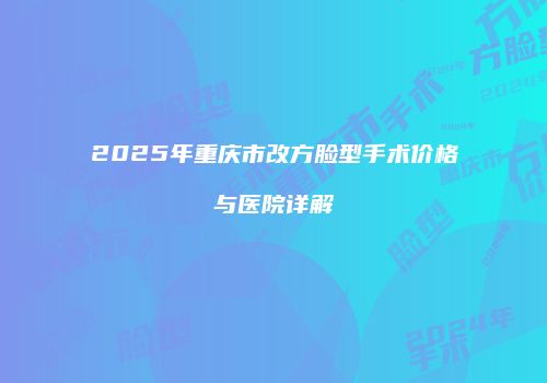 2025年重庆市改方脸型手术价格与医院详解
