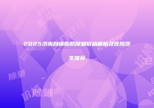 2025济南自体脂肪除皱价格解析及医院医生推荐