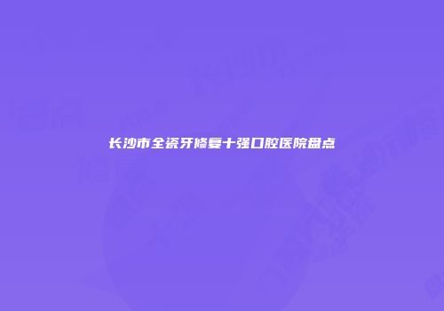 长沙市全瓷牙修复十强口腔医院盘点