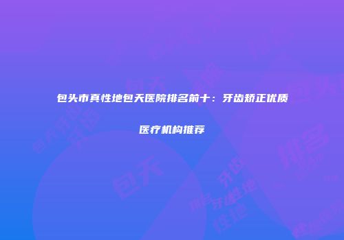 包头市真性地包天医院排名前十：牙齿矫正优质医疗机构推荐