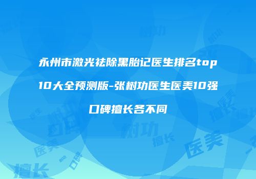 永州市激光祛除黑胎记医生排名top10大全预测版-张树功医生医美10强口碑擅长各不同