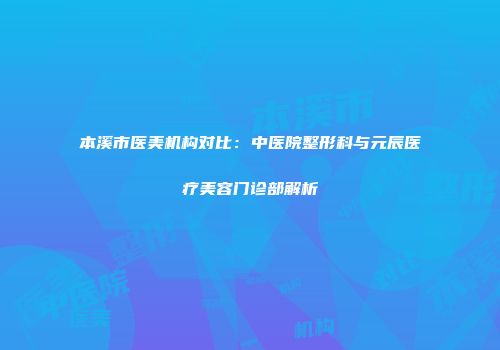 本溪市医美机构对比：中医院整形科与元辰医疗美容门诊部解析