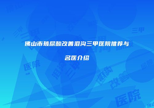 佛山市玻尿酸改善泪沟三甲医院推荐与名医介绍