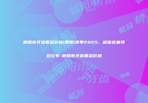朝阳市牙齿戴冠价格(费用)清单2025，超值优惠项目公布-朝阳市牙齿戴冠价格