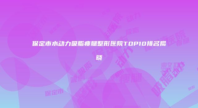 保定市水动力吸脂瘦腿整形医院TOP10排名揭晓