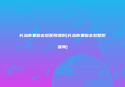 长治市果酸去斑医院爆料(长治市果酸去斑整形医院)