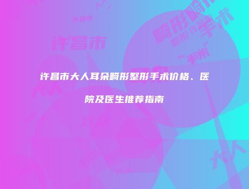 许昌市大人耳朵畸形整形手术价格、医院及医生推荐指南