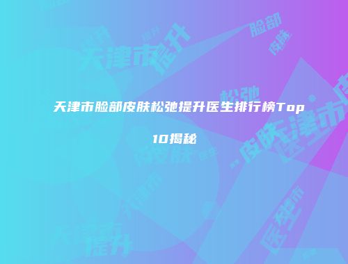 天津市脸部皮肤松弛提升医生排行榜Top10揭秘