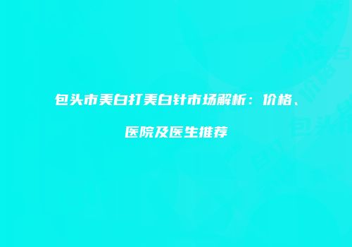 包头市美白打美白针市场解析：价格、医院及医生推荐