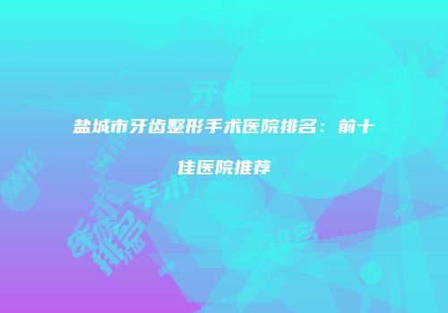 盐城市牙齿整形手术医院排名：前十佳医院推荐
