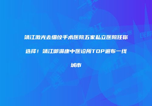 靖江激光去细纹手术医院五家私立医院任你选择！靖江御濞康中医诊所TOP遍布一线城市